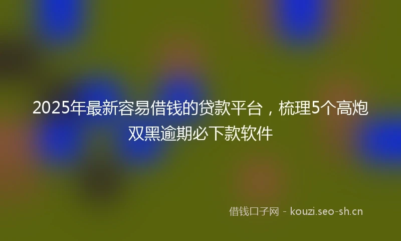2025年最新容易借钱的贷款平台，梳理5个高炮双黑逾期必下款软件