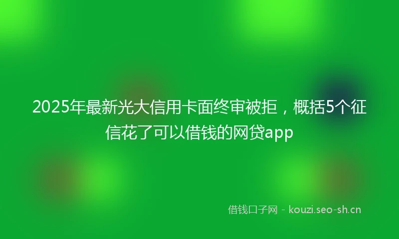 2025年最新光大信用卡面终审被拒，概括5个征信花了可以借钱的网贷app
