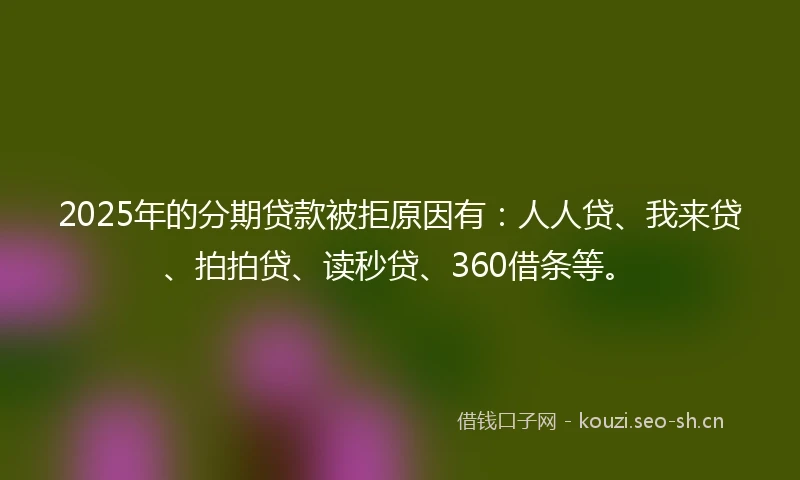 2025年的分期贷款被拒原因有：人人贷、我来贷、拍拍贷、读秒贷、360借条等。