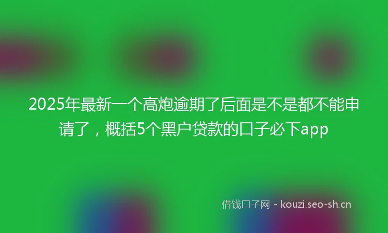 2025年最新一个高炮逾期了后面是不是都不能申请了，概括5个黑户贷款的口子必下app