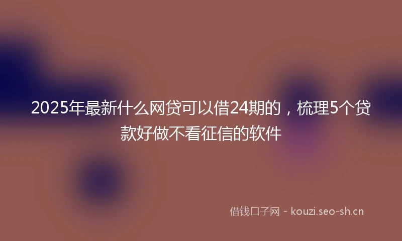 2025年最新什么网贷可以借24期的，梳理5个贷款好做不看征信的软件
