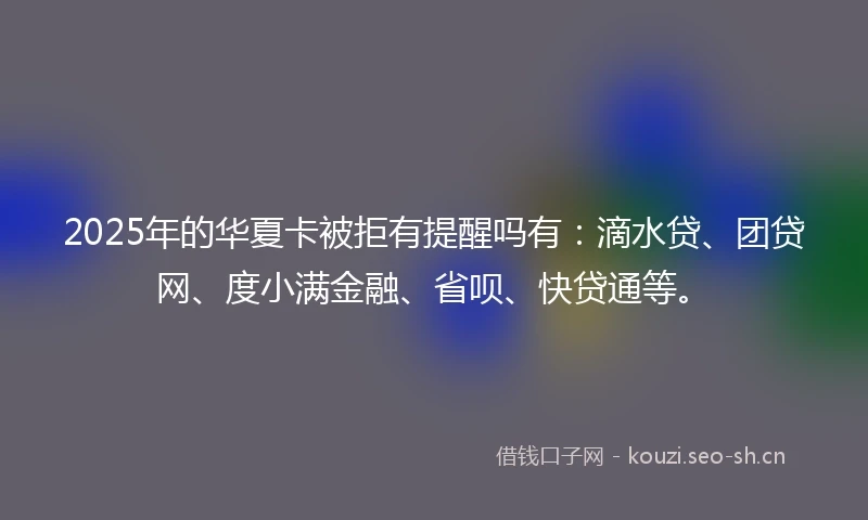 2025年的华夏卡被拒有提醒吗有：滴水贷、团贷网、度小满金融、省呗、快贷通等。