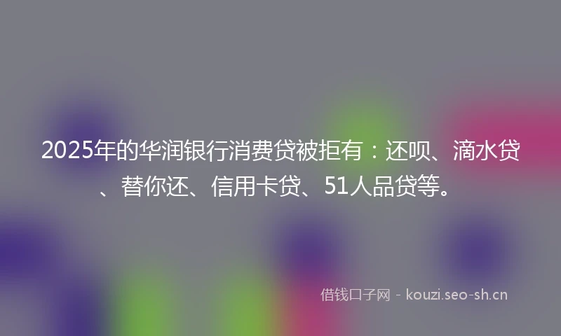 2025年的华润银行消费贷被拒有：还呗、滴水贷、替你还、信用卡贷、51人品贷等。