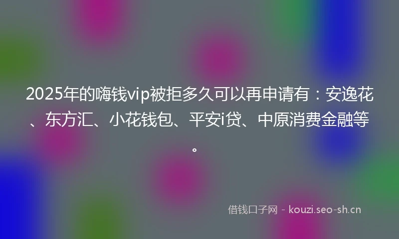 2025年的嗨钱vip被拒多久可以再申请有：安逸花、东方汇、小花钱包、平安i贷、中原消费金融等。