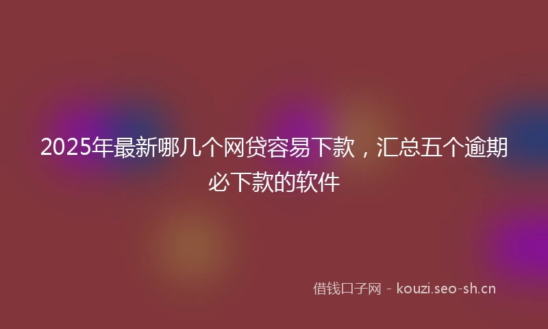 2025年最新哪几个网贷容易下款，汇总五个逾期必下款的软件