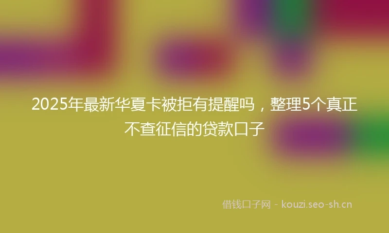 2025年最新华夏卡被拒有提醒吗，整理5个真正不查征信的贷款口子