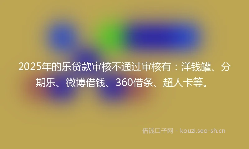2025年的乐贷款审核不通过审核有：洋钱罐、分期乐、微博借钱、360借条、超人卡等。