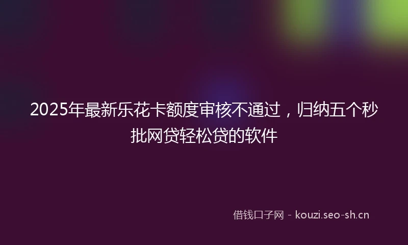 2025年最新乐花卡额度审核不通过，归纳五个秒批网贷轻松贷的软件