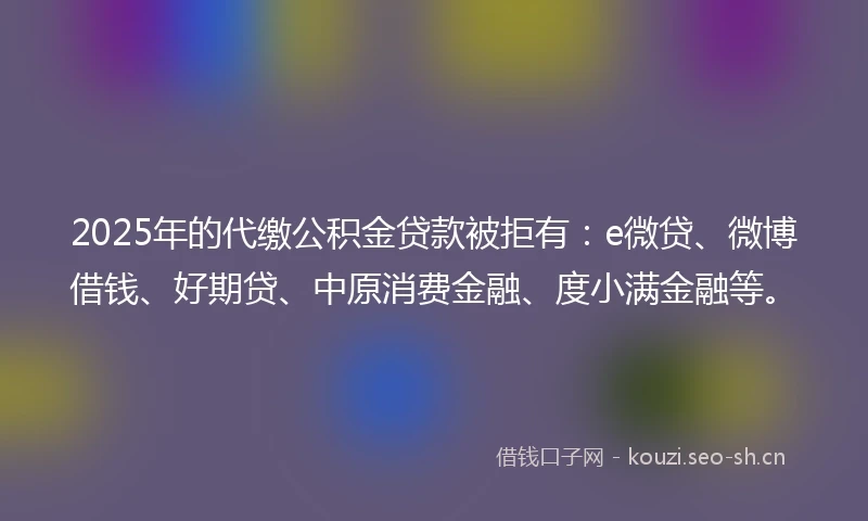 2025年的代缴公积金贷款被拒有：e微贷、微博借钱、好期贷、中原消费金融、度小满金融等。