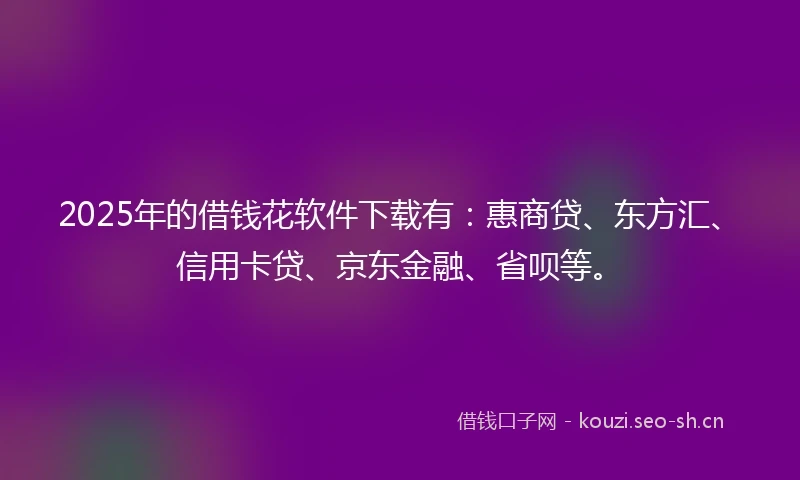 2025年的借钱花软件下载有：惠商贷、东方汇、信用卡贷、京东金融、省呗等。