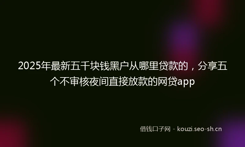 2025年最新五千块钱黑户从哪里贷款的，分享五个不审核夜间直接放款的网贷app