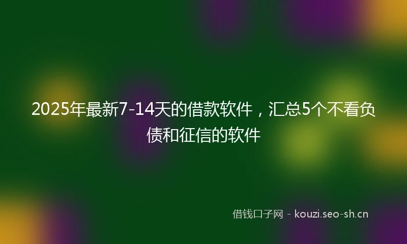 2025年最新7-14天的借款软件，汇总5个不看负债和征信的软件