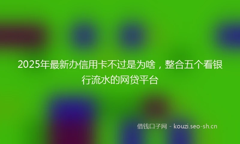 2025年最新办信用卡不过是为啥，整合五个看银行流水的网贷平台
