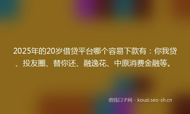 2025年的20岁借贷平台哪个容易下款有：你我贷、投友圈、替你还、融逸花、中原消费金融等。