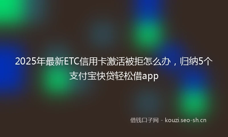 2025年最新ETC信用卡激活被拒怎么办，归纳5个支付宝快贷轻松借app