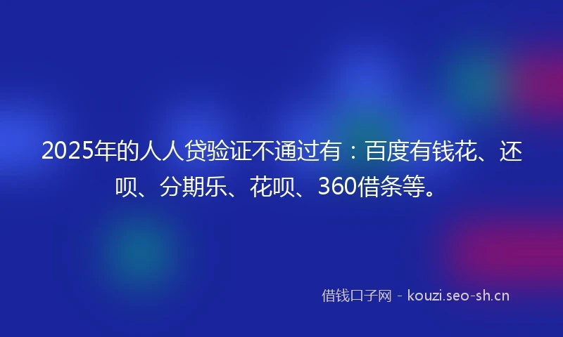 2025年的人人贷验证不通过有：百度有钱花、还呗、分期乐、花呗、360借条等。