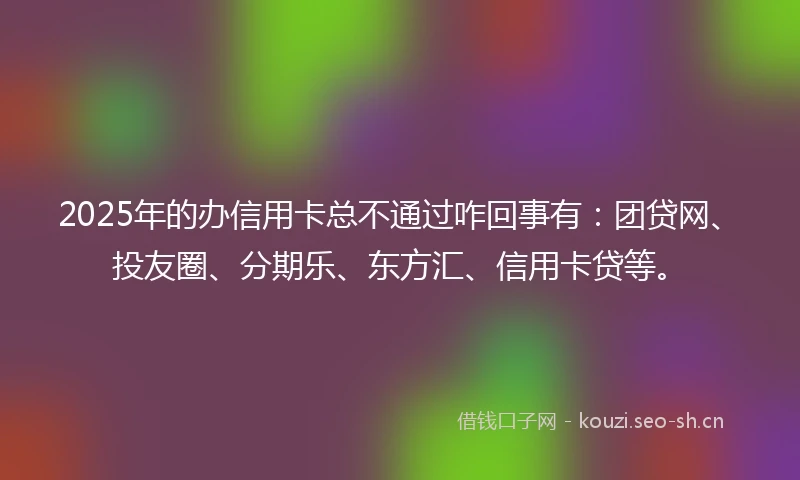2025年的办信用卡总不通过咋回事有：团贷网、投友圈、分期乐、东方汇、信用卡贷等。