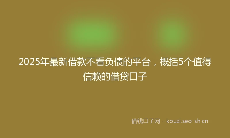 2025年最新借款不看负债的平台，概括5个值得信赖的借贷口子