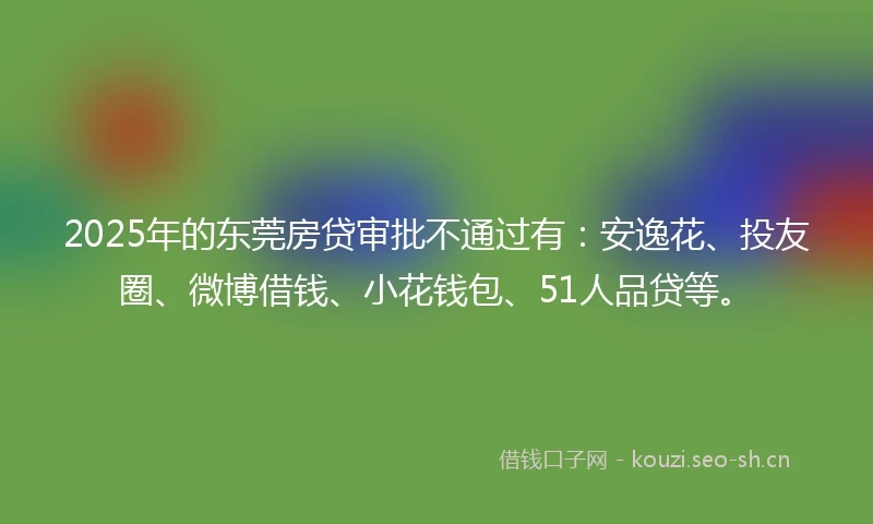 2025年的东莞房贷审批不通过有：安逸花、投友圈、微博借钱、小花钱包、51人品贷等。
