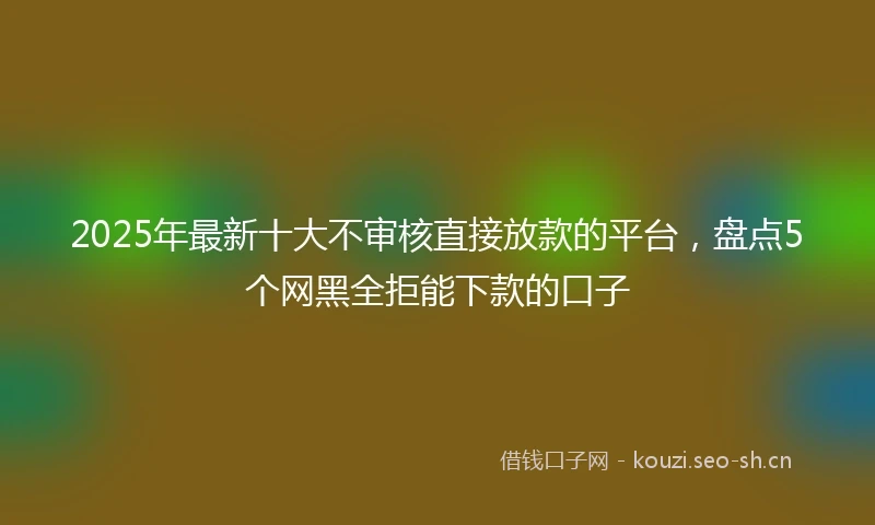 2025年最新十大不审核直接放款的平台，盘点5个网黑全拒能下款的口子