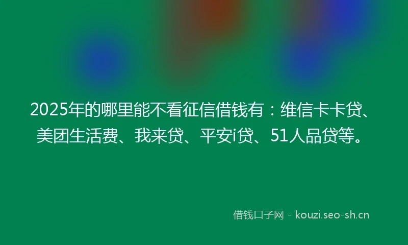 2025年的哪里能不看征信借钱有：维信卡卡贷、美团生活费、我来贷、平安i贷、51人品贷等。