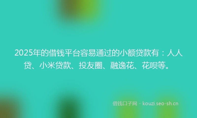 2025年的借钱平台容易通过的小额贷款有：人人贷、小米贷款、投友圈、融逸花、花呗等。