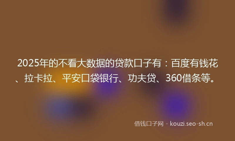 2025年的不看大数据的贷款口子有：百度有钱花、拉卡拉、平安口袋银行、功夫贷、360借条等。
