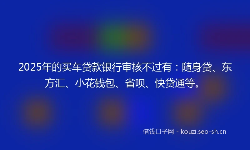 2025年的买车贷款银行审核不过有：随身贷、东方汇、小花钱包、省呗、快贷通等。