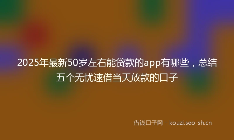 2025年最新50岁左右能贷款的app有哪些，总结五个无忧速借当天放款的口子