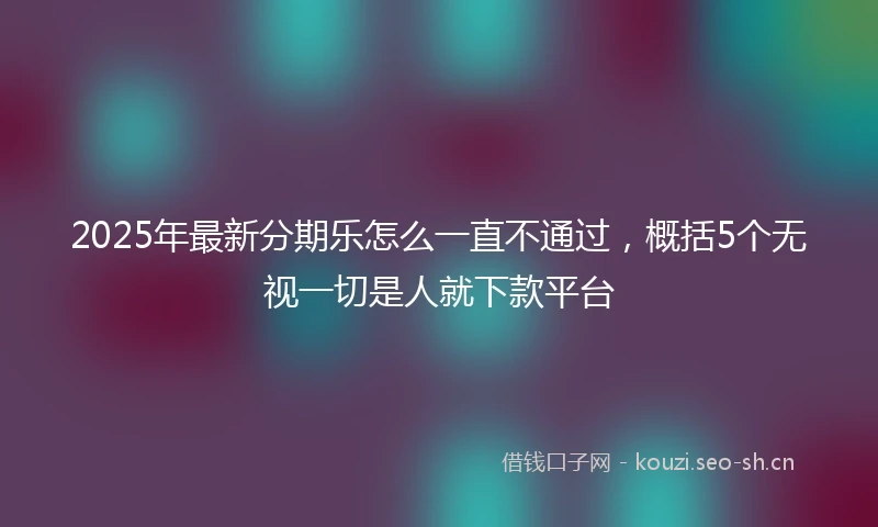 2025年最新分期乐怎么一直不通过，概括5个无视一切是人就下款平台