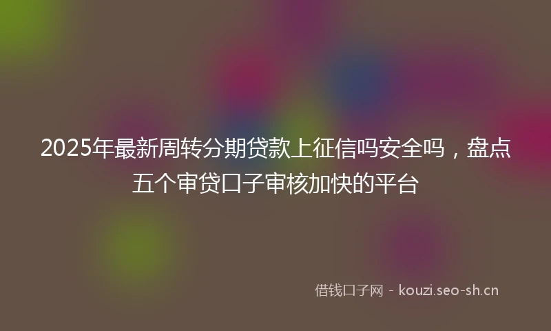 2025年最新周转分期贷款上征信吗安全吗，盘点五个审贷口子审核加快的平台