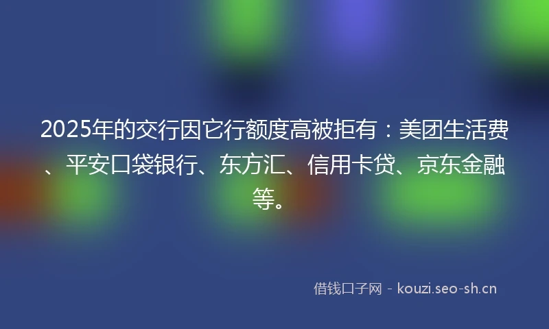 2025年的交行因它行额度高被拒有：美团生活费、平安口袋银行、东方汇、信用卡贷、京东金融等。