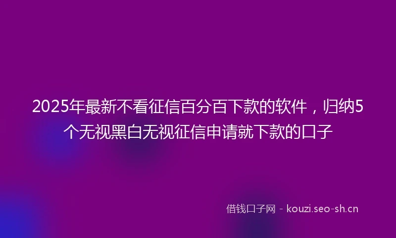 2025年最新不看征信百分百下款的软件，归纳5个无视黑白无视征信申请就下款的口子