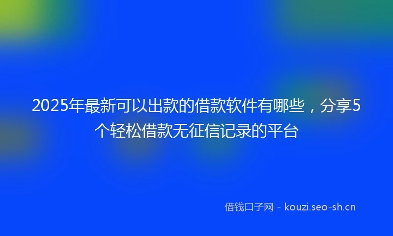 2025年最新可以出款的借款软件有哪些，分享5个轻松借款无征信记录的平台