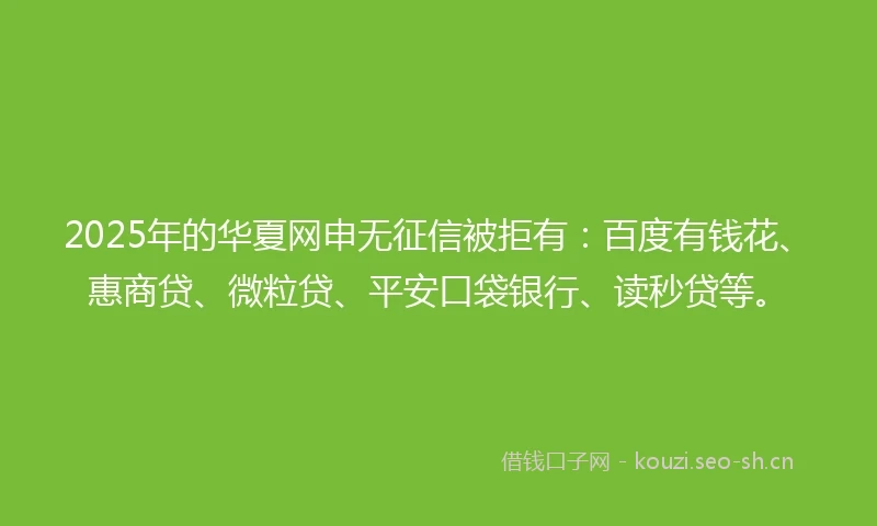 2025年的华夏网申无征信被拒有：百度有钱花、惠商贷、微粒贷、平安口袋银行、读秒贷等。