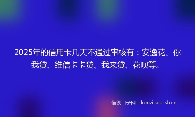 2025年的信用卡几天不通过审核有：安逸花、你我贷、维信卡卡贷、我来贷、花呗等。