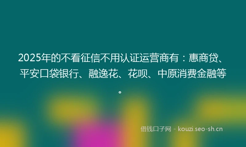 2025年的不看征信不用认证运营商有：惠商贷、平安口袋银行、融逸花、花呗、中原消费金融等。