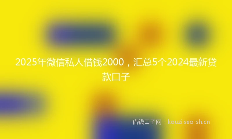 2025年微信私人借钱2000，汇总5个2024最新贷款口子