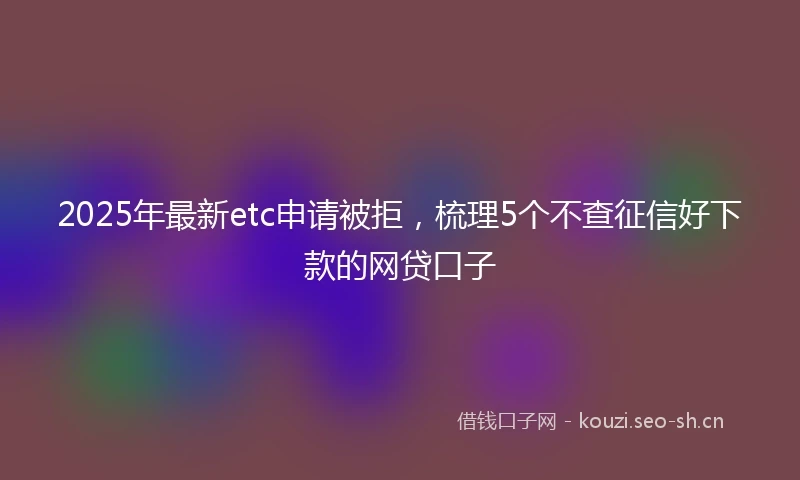 2025年最新etc申请被拒，梳理5个不查征信好下款的网贷口子