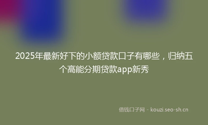 2025年最新好下的小额贷款口子有哪些，归纳五个高能分期贷款app新秀
