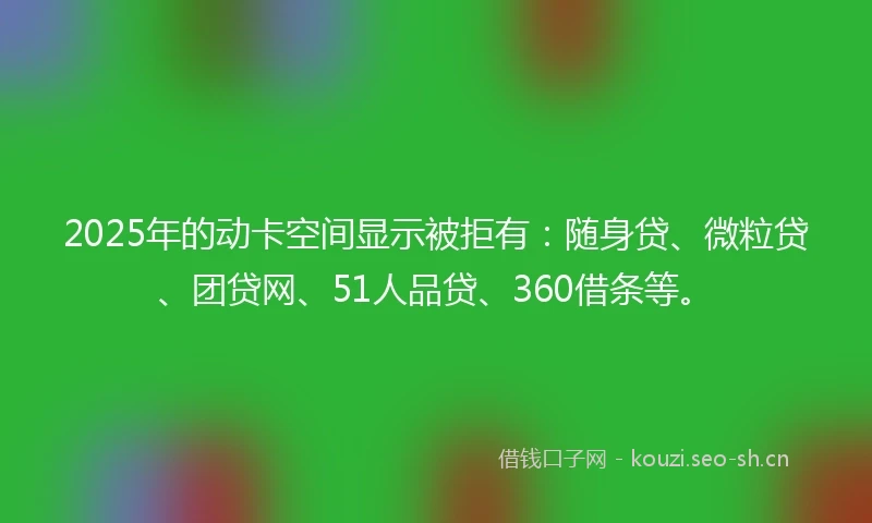2025年的动卡空间显示被拒有：随身贷、微粒贷、团贷网、51人品贷、360借条等。