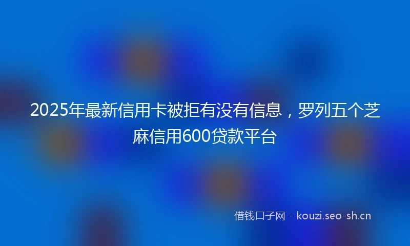 2025年最新信用卡被拒有没有信息，罗列五个芝麻信用600贷款平台