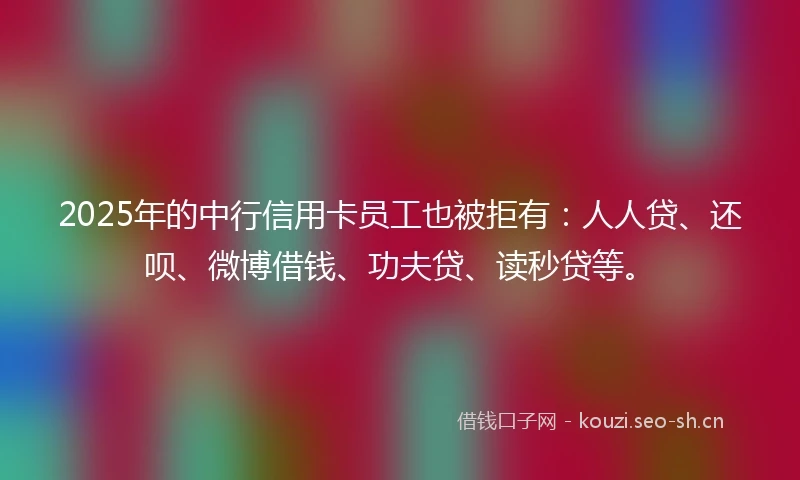 2025年的中行信用卡员工也被拒有：人人贷、还呗、微博借钱、功夫贷、读秒贷等。