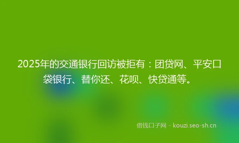 2025年的交通银行回访被拒有：团贷网、平安口袋银行、替你还、花呗、快贷通等。