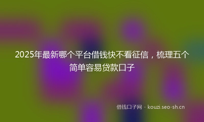 2025年最新哪个平台借钱快不看征信，梳理五个简单容易贷款口子
