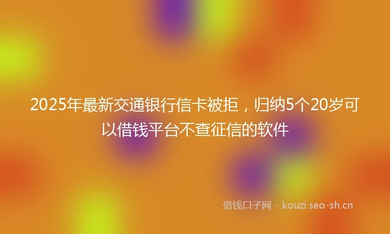 2025年最新交通银行信卡被拒，归纳5个20岁可以借钱平台不查征信的软件