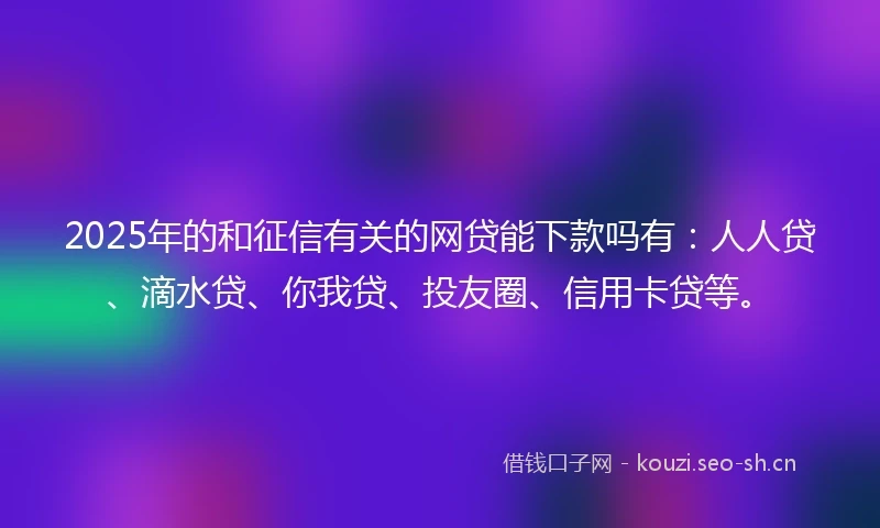 2025年的和征信有关的网贷能下款吗有：人人贷、滴水贷、你我贷、投友圈、信用卡贷等。