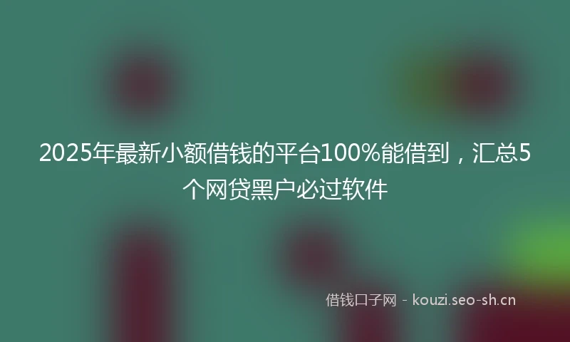 2025年最新小额借钱的平台100%能借到，汇总5个网贷黑户必过软件