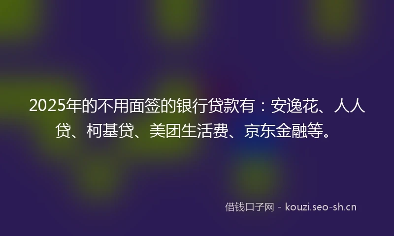 2025年的不用面签的银行贷款有：安逸花、人人贷、柯基贷、美团生活费、京东金融等。