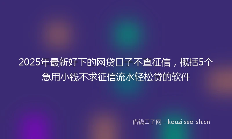 2025年最新好下的网贷口子不查征信，概括5个急用小钱不求征信流水轻松贷的软件